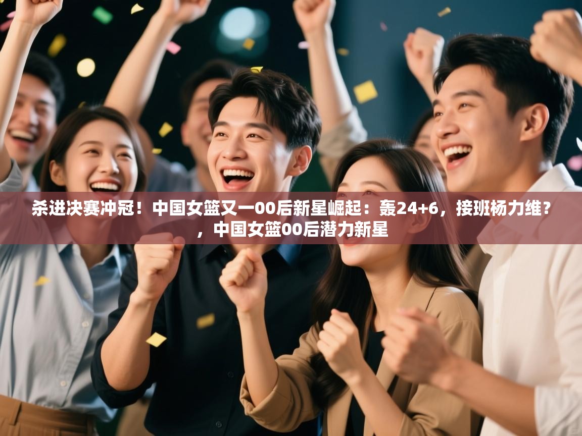 杀进决赛冲冠！中国女篮又一00后新星崛起：轰24+6，接班杨力维？，中国女篮00后潜力新星