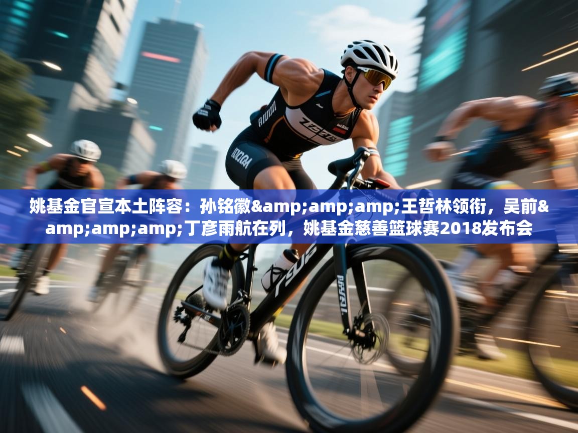 姚基金官宣本土阵容:孙铭徽&王哲林领衔,吴前&丁彦雨航在列,姚基金慈善篮球赛2018发布会 第1张