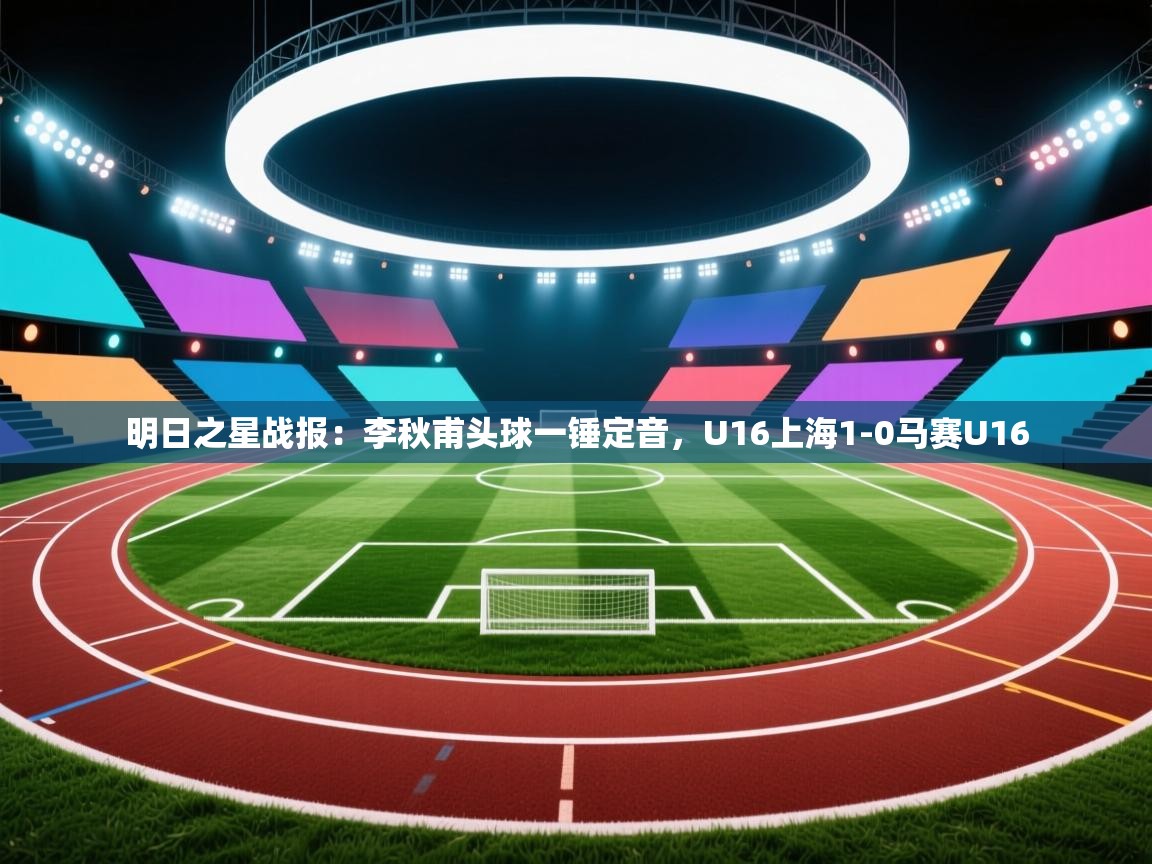 明日之星战报:李秋甫头球一锤定音,U16上海1-0马赛U16